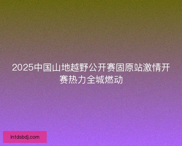2025中国山地越野公开赛固原站激情开赛热力全城燃动