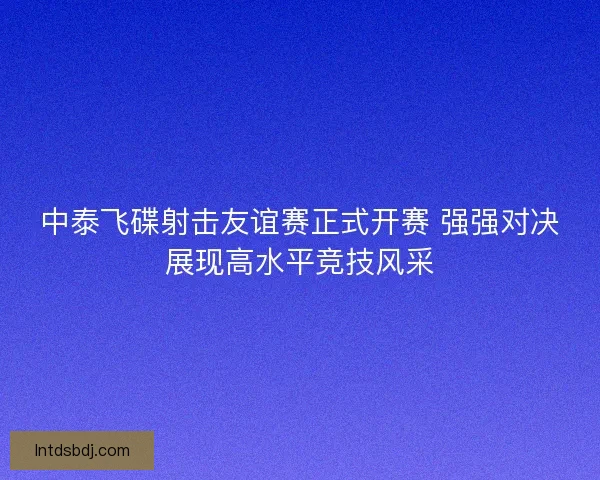 中泰飞碟射击友谊赛正式开赛 强强对决展现高水平竞技风采