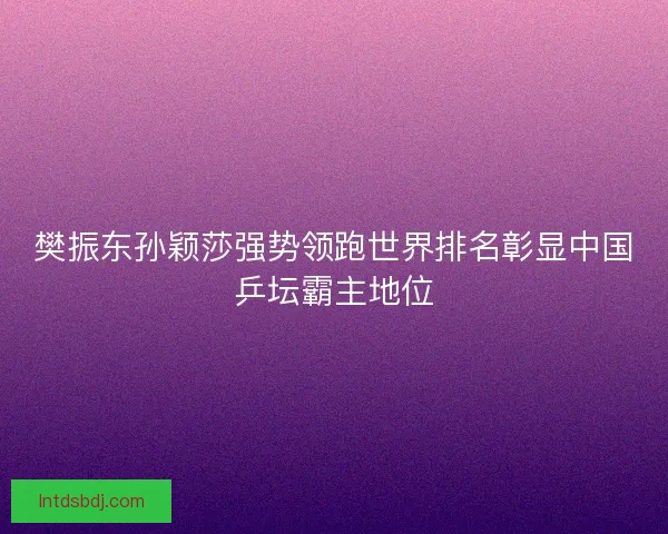 樊振东孙颖莎强势领跑世界排名彰显中国乒坛霸主地位