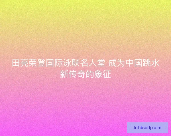田亮荣登国际泳联名人堂 成为中国跳水新传奇的象征