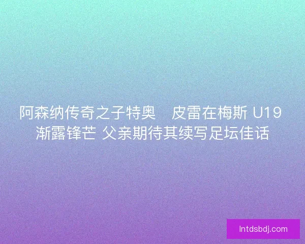阿森纳传奇之子特奥・皮雷在梅斯 U19 渐露锋芒 父亲期待其续写足坛佳话