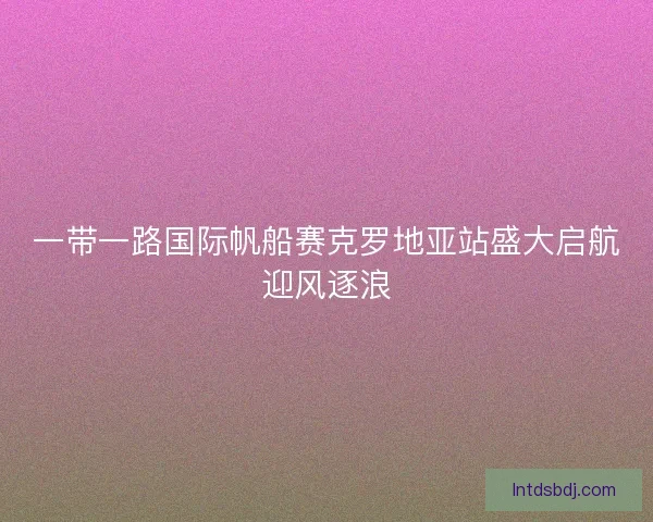 一带一路国际帆船赛克罗地亚站盛大启航迎风逐浪