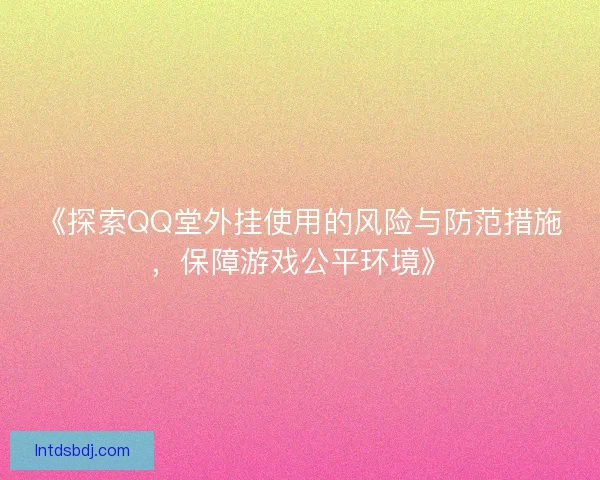 《探索QQ堂外挂使用的风险与防范措施，保障游戏公平环境》