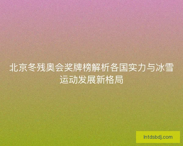 北京冬残奥会奖牌榜解析各国实力与冰雪运动发展新格局