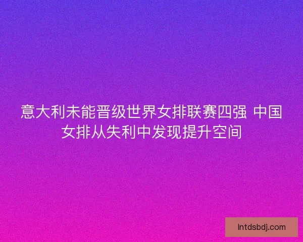 意大利未能晋级世界女排联赛四强 中国女排从失利中发现提升空间