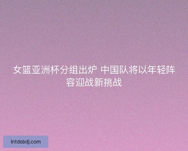 女篮亚洲杯分组出炉 中国队将以年轻阵容迎战新挑战