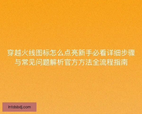 穿越火线图标怎么点亮新手必看详细步骤与常见问题解析官方方法全流程指南