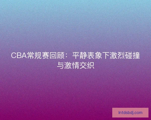 CBA常规赛回顾：平静表象下激烈碰撞与激情交织