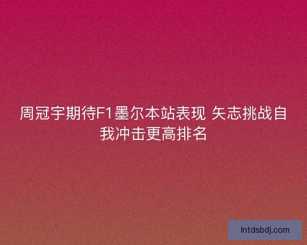 周冠宇期待F1墨尔本站表现 矢志挑战自我冲击更高排名