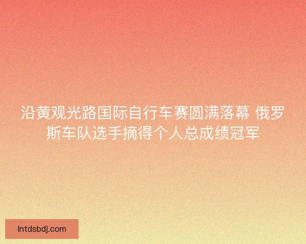 沿黄观光路国际自行车赛圆满落幕 俄罗斯车队选手摘得个人总成绩冠军