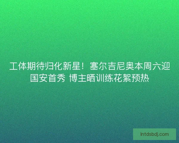 工体期待归化新星！塞尔吉尼奥本周六迎国安首秀 博主晒训练花絮预热