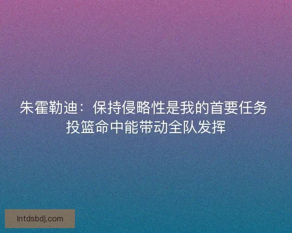 朱霍勒迪：保持侵略性是我的首要任务 投篮命中能带动全队发挥
