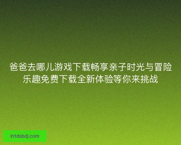 爸爸去哪儿游戏下载畅享亲子时光与冒险乐趣免费下载全新体验等你来挑战