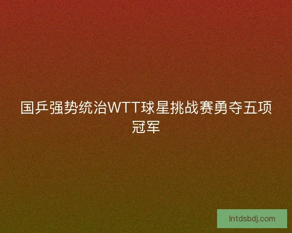 国乒强势统治WTT球星挑战赛勇夺五项冠军